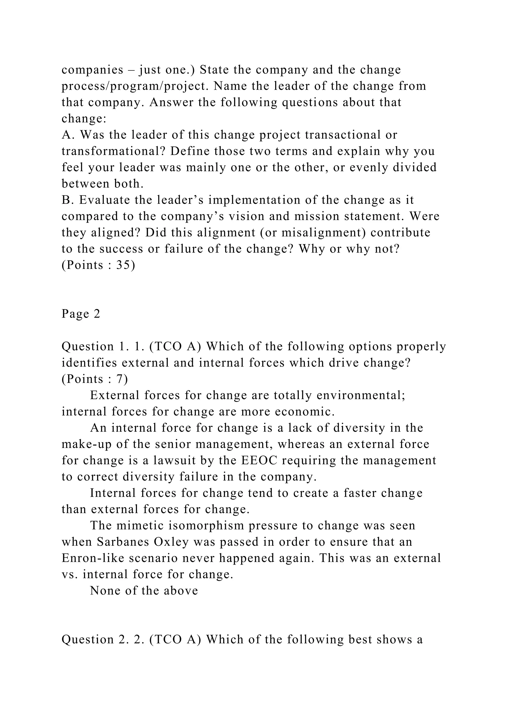 companies – just one.) State the company and the change
process/program/project. Name the leader of the change from
that company. Answer the following questions about that
change:
A. Was the leader of this change project transactional or
transformational? Define those two terms and explain why you
feel your leader was mainly one or the other, or evenly divided
between both.
B. Evaluate the leader’s implementation of the change as it
compared to the company’s vision and mission statement. Were
they aligned? Did this alignment (or misalignment) contribute
to the success or failure of the change? Why or why not?
(Points : 35)
Page 2
Question 1. 1. (TCO A) Which of the following options properly
identifies external and internal forces which drive change?
(Points : 7)
External forces for change are totally environmental;
internal forces for change are more economic.
An internal force for change is a lack of diversity in the
make-up of the senior management, whereas an external force
for change is a lawsuit by the EEOC requiring the management
to correct diversity failure in the company.
Internal forces for change tend to create a faster change
than external forces for change.
The mimetic isomorphism pressure to change was seen
when Sarbanes Oxley was passed in order to ensure that an
Enron-like scenario never happened again. This was an external
vs. internal force for change.
None of the above
Question 2. 2. (TCO A) Which of the following best shows a
 