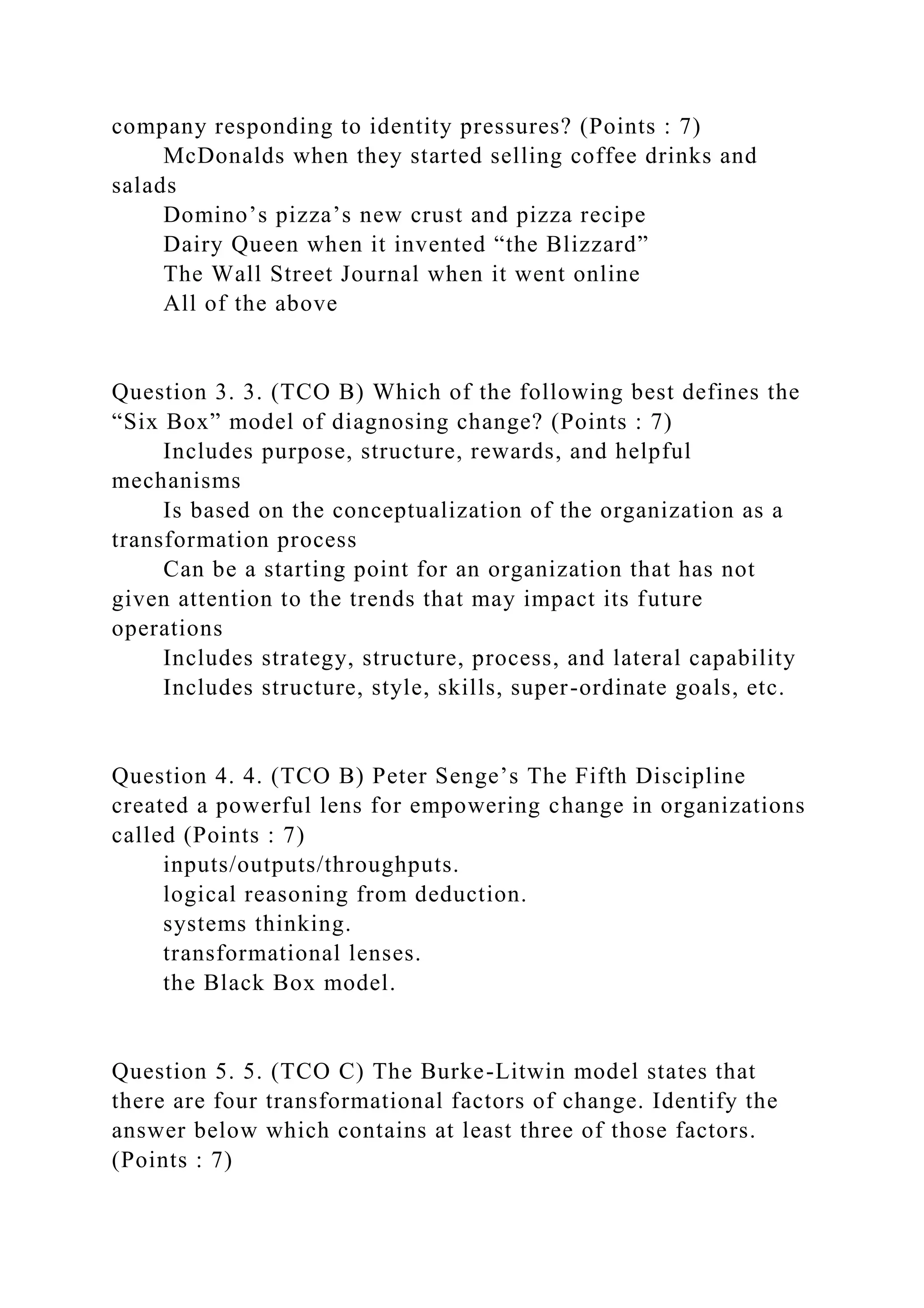 company responding to identity pressures? (Points : 7)
McDonalds when they started selling coffee drinks and
salads
Domino’s pizza’s new crust and pizza recipe
Dairy Queen when it invented “the Blizzard”
The Wall Street Journal when it went online
All of the above
Question 3. 3. (TCO B) Which of the following best defines the
“Six Box” model of diagnosing change? (Points : 7)
Includes purpose, structure, rewards, and helpful
mechanisms
Is based on the conceptualization of the organization as a
transformation process
Can be a starting point for an organization that has not
given attention to the trends that may impact its future
operations
Includes strategy, structure, process, and lateral capability
Includes structure, style, skills, super-ordinate goals, etc.
Question 4. 4. (TCO B) Peter Senge’s The Fifth Discipline
created a powerful lens for empowering change in organizations
called (Points : 7)
inputs/outputs/throughputs.
logical reasoning from deduction.
systems thinking.
transformational lenses.
the Black Box model.
Question 5. 5. (TCO C) The Burke-Litwin model states that
there are four transformational factors of change. Identify the
answer below which contains at least three of those factors.
(Points : 7)
 