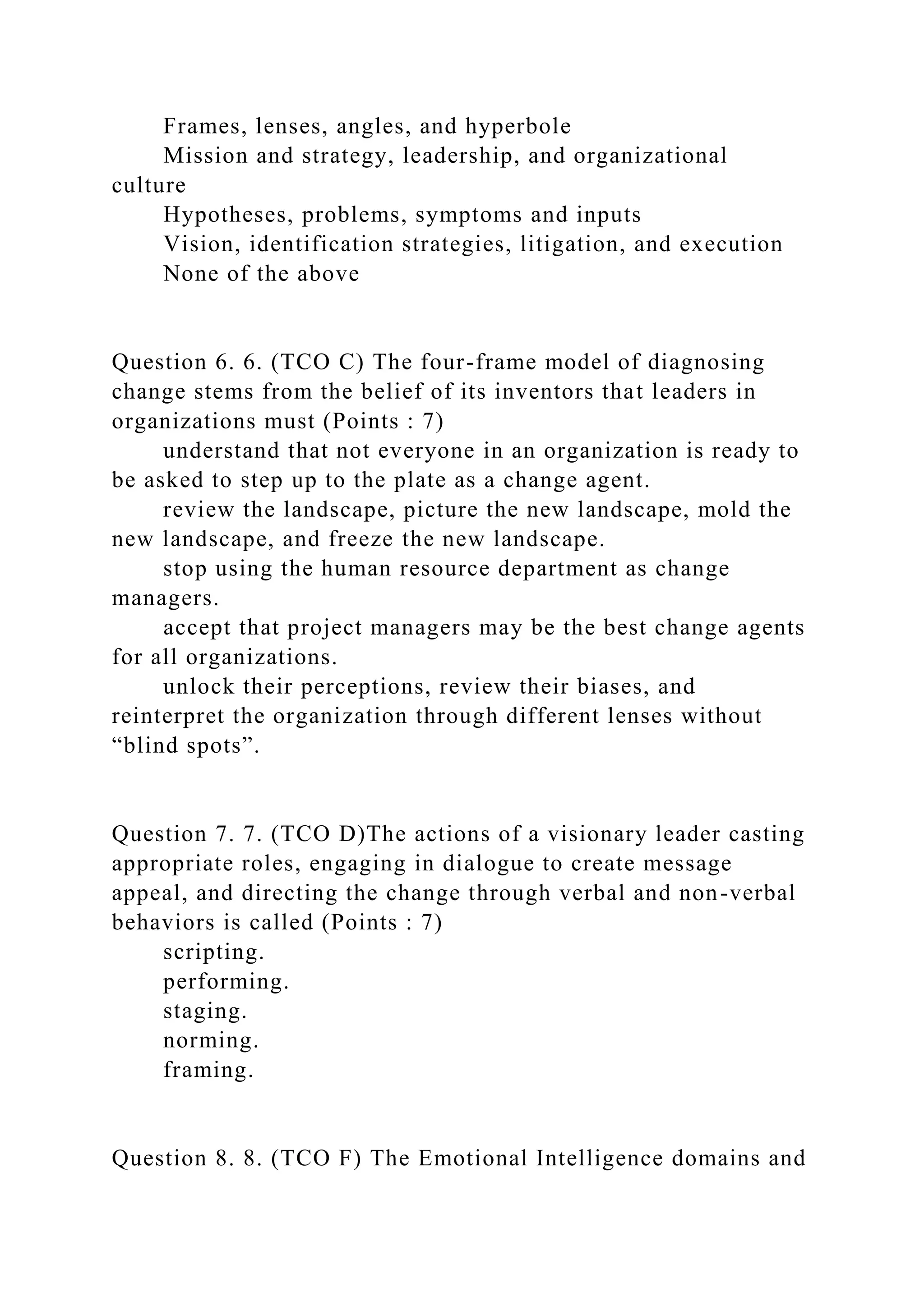 Frames, lenses, angles, and hyperbole
Mission and strategy, leadership, and organizational
culture
Hypotheses, problems, symptoms and inputs
Vision, identification strategies, litigation, and execution
None of the above
Question 6. 6. (TCO C) The four-frame model of diagnosing
change stems from the belief of its inventors that leaders in
organizations must (Points : 7)
understand that not everyone in an organization is ready to
be asked to step up to the plate as a change agent.
review the landscape, picture the new landscape, mold the
new landscape, and freeze the new landscape.
stop using the human resource department as change
managers.
accept that project managers may be the best change agents
for all organizations.
unlock their perceptions, review their biases, and
reinterpret the organization through different lenses without
“blind spots”.
Question 7. 7. (TCO D)The actions of a visionary leader casting
appropriate roles, engaging in dialogue to create message
appeal, and directing the change through verbal and non-verbal
behaviors is called (Points : 7)
scripting.
performing.
staging.
norming.
framing.
Question 8. 8. (TCO F) The Emotional Intelligence domains and
 