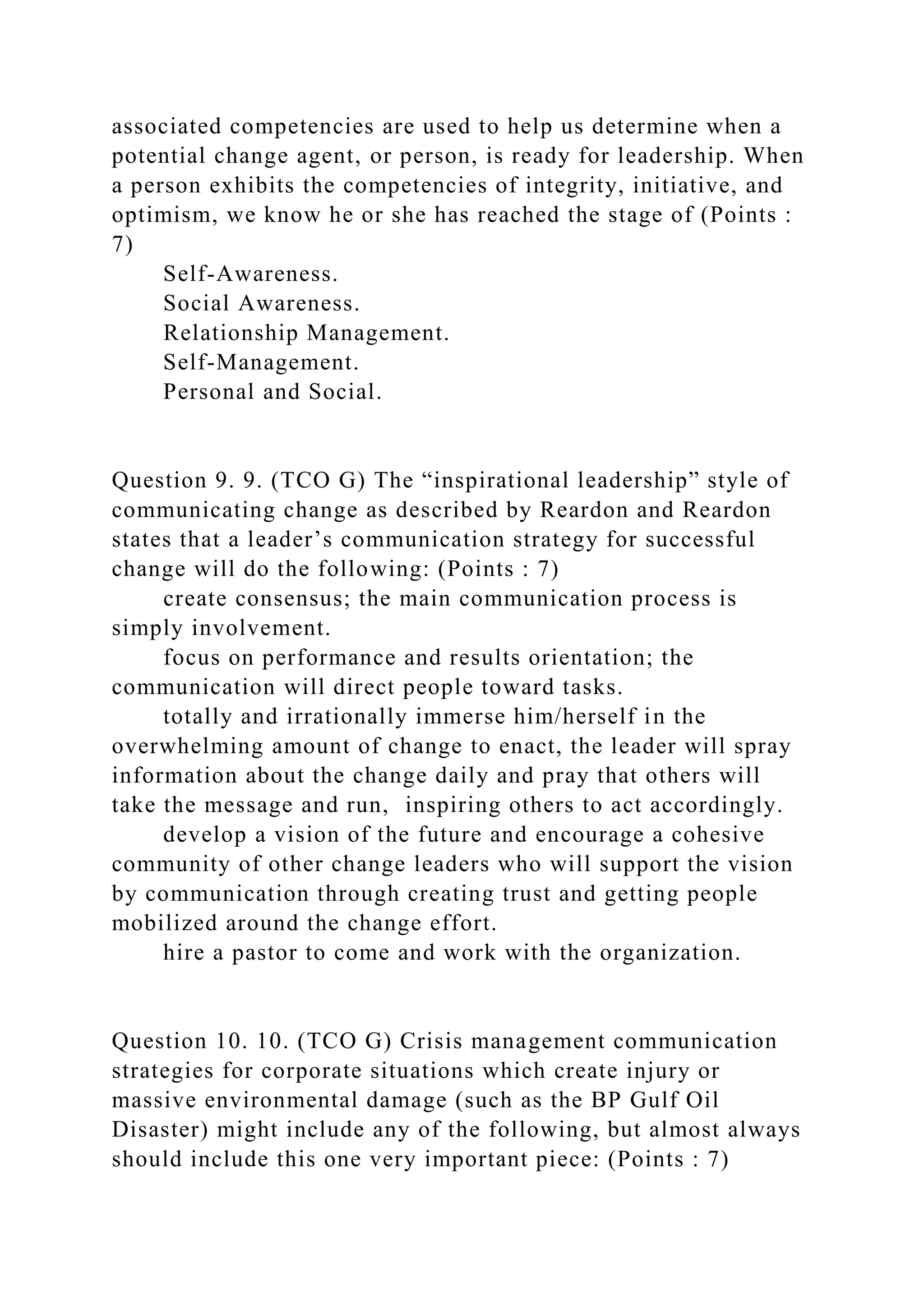 associated competencies are used to help us determine when a
potential change agent, or person, is ready for leadership. When
a person exhibits the competencies of integrity, initiative, and
optimism, we know he or she has reached the stage of (Points :
7)
Self-Awareness.
Social Awareness.
Relationship Management.
Self-Management.
Personal and Social.
Question 9. 9. (TCO G) The “inspirational leadership” style of
communicating change as described by Reardon and Reardon
states that a leader’s communication strategy for successful
change will do the following: (Points : 7)
create consensus; the main communication process is
simply involvement.
focus on performance and results orientation; the
communication will direct people toward tasks.
totally and irrationally immerse him/herself in the
overwhelming amount of change to enact, the leader will spray
information about the change daily and pray that others will
take the message and run, inspiring others to act accordingly.
develop a vision of the future and encourage a cohesive
community of other change leaders who will support the vision
by communication through creating trust and getting people
mobilized around the change effort.
hire a pastor to come and work with the organization.
Question 10. 10. (TCO G) Crisis management communication
strategies for corporate situations which create injury or
massive environmental damage (such as the BP Gulf Oil
Disaster) might include any of the following, but almost always
should include this one very important piece: (Points : 7)
 