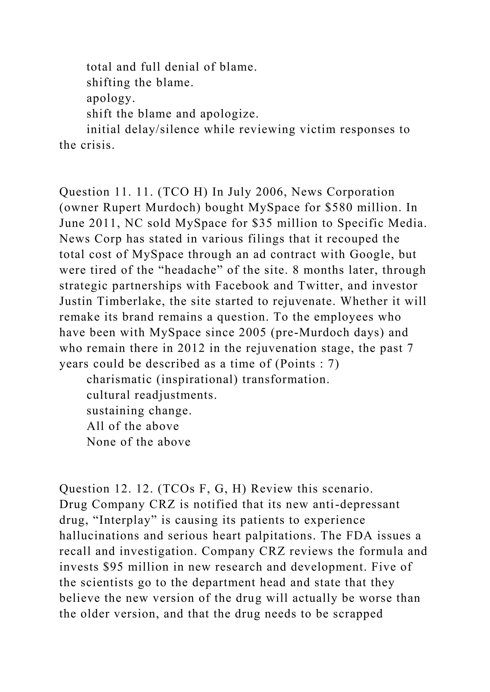 total and full denial of blame.
shifting the blame.
apology.
shift the blame and apologize.
initial delay/silence while reviewing victim responses to
the crisis.
Question 11. 11. (TCO H) In July 2006, News Corporation
(owner Rupert Murdoch) bought MySpace for $580 million. In
June 2011, NC sold MySpace for $35 million to Specific Media.
News Corp has stated in various filings that it recouped the
total cost of MySpace through an ad contract with Google, but
were tired of the “headache” of the site. 8 months later, through
strategic partnerships with Facebook and Twitter, and investor
Justin Timberlake, the site started to rejuvenate. Whether it will
remake its brand remains a question. To the employees who
have been with MySpace since 2005 (pre-Murdoch days) and
who remain there in 2012 in the rejuvenation stage, the past 7
years could be described as a time of (Points : 7)
charismatic (inspirational) transformation.
cultural readjustments.
sustaining change.
All of the above
None of the above
Question 12. 12. (TCOs F, G, H) Review this scenario.
Drug Company CRZ is notified that its new anti-depressant
drug, “Interplay” is causing its patients to experience
hallucinations and serious heart palpitations. The FDA issues a
recall and investigation. Company CRZ reviews the formula and
invests $95 million in new research and development. Five of
the scientists go to the department head and state that they
believe the new version of the drug will actually be worse than
the older version, and that the drug needs to be scrapped
 