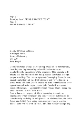 Page | 1
Running Head: FINAL PROJECT ESSAY
Page | 11
FINAL PROJECT ESSAY
Goodwill Cloud Software
Viktoryia Parris
Kaplan University
CM 220
Sean Froyd
Goodwill stores always stay one step ahead of its competitors,
thus they are implementing a cloud based software to
standardize the operations of the company. This upgrade will
ensure that the customers can easily access the stores through
proper branding. The current system of managing financial and
operational affairs at Goodwill stores is not very efficient; a
cloud based software system should be used to standardize store
operations and train employees to help Goodwill overcome
these difficulties. Comment by Sean Froyd: Their. Since you
used the word “stores” it is plural.
Now a day, every aspect of life is becoming primarily or
secondarily cyber dependent and the process of automation is
continuously evolving. In this process of advancement, the main
focus has shifted from using time-sharing systems to using
distant data centers with internet. The idea of cloud computing
 