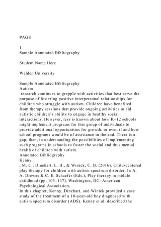 PAGE
1
Sample Annotated Bibliography
Student Name Here
Walden University
Sample Annotated Bibliography
Autism
research continues to grapple with activities that best serve the
purpose of fostering positive interpersonal relationships for
children who struggle with autism. Children have benefited
from therapy sessions that provide ongoing activities to aid
autistic children’s ability to engage in healthy social
interactions. However, less is known about how K–12 schools
might implement programs for this group of individuals to
provide additional opportunities for growth, or even if and how
school programs would be of assistance in the end. There is a
gap, then, in understanding the possibilities of implementing
such programs in schools to foster the social and thus mental
health of children with autism.
Annotated Bibliography
Kenny
, M. C., Dinehart, L. H., & Winick, C. B. (2016). Child-centered
play therapy for children with autism spectrum disorder. In A.
A. Drewes & C. E. Schaefer (Eds.), Play therapy in middle
childhood (pp. 103–147). Washington, DC: American
Psychological Association.
In this chapter, Kenny, Dinehart, and Winick provided a case
study of the treatment of a 10-year-old boy diagnosed with
autism spectrum disorder (ADS). Kenny et al. described the
 