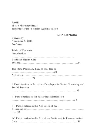 PAGE
1State Pharmacy Brazil
namePracticum in Health Administration
MHA 690Pfeiffer
University
November 7, 2013
Professor:
Table of Contents
Introduction
………………………………………………………………
Brazilian Health Care
System………………………………………………………….14
The State Pharmacy Exceptional Drugs
……………………………………….…20
Activities……………………………………………………………
……………………24
I. Participation in Activities Developed in Sector Screening and
Social Services
………………………………………………………………...33
II. Participation in the Passwords Distribution
………………………………………………………………34
III. Participation in the Activities of Pre-
Dispensation:…………………………………………………………
…....35
IV. Participation in the Activities Performed in Pharmaceutical
Care ……………………………………………………………36
 