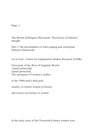 Page | 1
The British Suffragette Movement: The history of feminist
thought
Part I. The development of wide-ranging and conceptual
feminist frameworks
Lin Lovell - Centre for Employment Studies Research (CESR),
University of the West of England, Bristol
[email protected]
[email protected]
The emergence of women's studies
in the 1960s had a dual goal,
namely, to restore women to history
and restore our history to women
In the early years of the Twentieth Century women were
 