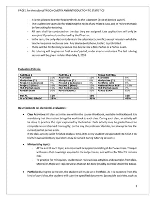PAGE 1 forthe subjectTRIGONOMETRY ANDINTRODUCTION TO STATISTICS
3
- It is not allowed to enter food or drinks to the classroom (except bottled water).
- The studentisresponsibleforobtainingthe notesof anymissedclass,andtoreviewthe topic
before asking for tutoring.
- All tests shall be conducted on the day they are assigned. Late applications will only be
accepted if previously authorized by the Director.
- Inthe tests,the onlyelectronicdevice isthecalculator(scientific),exceptintestsinwhichthe
teacher requires not to use one. Any device (cellphone, tablet) is prohibited.
- There will be NO tutoring sessions one day before a Mid-Partial or a Partial exam.
- No tutoring will be givenon final exams’ period, under any circumstances.The last tutoring
session will be given no later than May 3, 2018.
Evaluation Policies:
PARTIAL 1 PARTIAL 2 FINAL PARTIAL
Activities 15% Activities 15% Activities 5%
Miniquizes (2) 6% Miniquizes (2) 6% Miniquizes (2) 2.5%
Project 1 (advance) 4% Project 2 (advance) 4% Portfolio (all) 8%
Project 2 (final) 10% Project 2 (final) 10% National Math TEST 12.5%
Mid-Partial exam 15% Mid-Partial exam 15% Mid-Partial exam 7%
Partial Exam 50% Partial Exam 2 50% FINAL EXAM 65%
TOTAL 100 100 100
% of FINAL GRADE 25% 35% 40%
Descripciónde loselementosevaluables:
 Class Activities: All class activitiesare withinthe course Workbook, available in Blackboard. It is
mandatorythat the studentbringsthe workbooktoeach class.During each class,an activitywill
be done to practice the topic explained by the teacher. Each activity may be graded based on
completeness or checked thoroughly, on the day the professor decides, but always before the
current partial period ends.
If the class activityisnot finishedonclass’time,ititseverystudent’sresponsibilitytofinishiton
his/her own accord (any questions may be solved during tutoring sessions).
 Miniquiz (by topic):
- Atthe endof each topic,aminiquizwill be appliedconsistingof 4or 5 exercises.Thisquiz
will assessthe knowledge acquiredinthe subjectseen, andwill lastfor10 or 15 minutes
max.
- To practice for miniquizes,studentscanreview Class activities andexamplesfromclass.
Moreover,there are Topic reviews that can be done (mostly exercises from the book).
 Portfolio: During the semester, the student will make an e-Portfolio. As it is expectedfrom this
kind of portfolios,the student will scan the specified documents (assesable activities, such as
 