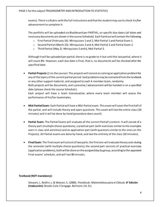 PAGE 1 forthe subjectTRIGONOMETRY ANDINTRODUCTION TO STATISTICS
4
exams). There isaRubric withthe full instructionsandthatthe studentmayuse to check his/her
advancement to complete it.
The portfolio will be uploaded via Blackboard per PARTIAL, on specific due dates (all dates and
necessarydocumentsare showninthecourse Schedule).Eachhandoutwillcontainthe following:
o First Partial (February 16): Miniquizzes 1 and 2, Mid-Partial 1 and Partial Exam 1.
o Second Partial (March 23): Miniquizzes 3 and 4, Mid-Partial 2 and Partial Exam 2.
o Third Partial (May 2): Miniquizzes 5 and 6, Mid-Partial 3.
Althoughitwill be uploadedperpartial,there is no grade to it but until the lastpartial,where it
will count 8%. However, each due date is final, that is, no documents will be checked after the
specified date.
 Partial Projects (2 on the course):The projectswill consistonsolvinganapplicationproblemfor
anyof the topicsof the currentpartial period.Saidproblemsmaybe extractedfromthe textbook
or any other support material, and assigned to each 4-member team, randomly.
Both projects will be documents, and a preview / advancement will be handed in on a specified
date (please check the course Schedule).
Each project will have a team Coevaluation, where every team member will assess the
performance of his/her teammates.
 Mid-Partial Exam: Each Partial will have a Mid-Partial exam. Thisexamwill coverthe firsthalf of
the partial, and will include theory and open questions. This exam will last the entire class (50
minutes) and it will be done by hand (procedure does count).
 Partial Exam: The Partial Exams will evaluate all the current Partial’scontent. It will consist of a
theory part (multiple choice questions), a practical part (with exercises similar to the examples
seen in class and activities) and an application part (with questions similar to the ones on the
Projects). All Partial exams are done by hand, and last the entirety of the class (50 minutes).
 Final Exam: The final examwillconsistof twoparts:the firstone will evaluatetheoryseenduring
the semester (with multiple choice questions), the second part consists of practical exercises
(applicationproblems), bothwillbe doneontheassigneddaybygroup,accordingtothe approved
Final exams’ schedule, and will last 80 minutes.
Textbook(NOT mandatory):
Stewart,J.,Redlin,L. & Watson,S. (2006). Precálculo: Matemáticaspara el Cálculo.6a
Edición
(traducción).Brooks Cole /Cengage.Belmont,CA.EU.
 