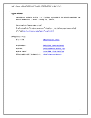 PAGE 1 forthe subjectTRIGONOMETRY ANDINTRODUCTION TO STATISTICS
5
Support material:
Swokowski,E. and Cole, Jeffery. (2011) Álgebra y Trigonometría con Geometría Analítica. 13ª
edición (en español). CENGAGE Learning. EUA / México
Geogebra (http://geogebra.org/cms/)
Graphmatica (http://www.zona-net.com/educacion_y_ciencia/descargar-graphmatica)
WinPlot (http://math.exeter.edu/rparris/winplot.html)
Additional resources:
Blackboard: http://miscursos.tec.mx
Hippocampus: http://www.hippocampus.org
Wolfram: http://mathworld.wolfram.com
Khan Academy: http://www.khanacademy.org
Biblioteca Digital TEC de Monterrey: http://millenium.itesm.mx/
 