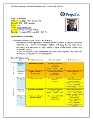 PAGE 1 forthe subjectTRIGONOMETRY ANDINTRODUCTION TO STATISTICS
1
Subject ID: PM4000
Professor: Ing. Edgar Arturo Orozco Díaz
Schedule: 8:30 – 9:20 AM, daily
Room: 5102
E-mail: eorozco@itesm.mx
Location: Offices, building 5, 3rd floor
Tutoring: Tuesday and Thursday, 2:30 – 3:30 PM
General objective ofthe course:
Upon completion of the course, students will be able to:
 Describe and analyze trigonometric functions in diverse contexts in order to use them to
determine and evaluate mathematical models, and apply flexibly mathematical
procedures and algorithms to solve problems, using mathematical notation and
terminology correctly.
 Analyze and interpret givenor experimental datausing statisticalgraphs and/or measures
of central tendency and measures of dispersion.
General Syllabusby topic
Dates Topic / Session content Assesable activities Textbook references
1STPARTIAL
January 10 –
26, 2018
1.- Introduction to Statistics Class activities (1.1 a 1.9)
Miniquiz 1
Mid-Partial 1
Project 1 (advance / final)
January 30 –
February 9
2.- Basic Concepts of
Trigonometry
Class activities (2.1 a 2.6)
Miniquiz 2
PARTIAL EXAM 1
Cap. 6.1.- Medida de un
ángulo
2NDPARTIAL
February 13
– 21
3.- Trigonometric ratios Class activities (3.1 a 3.4)
Miniquiz 3
Portfolio 1
Cap. 6.2.- Trigonometría de
triángulos rectángulos
Cap. 6.3.- Funciones
Trigonométricas de ángulos
Cap. 5.2.- Funciones
Trigonométricas de números
reales
February 22
– March 9
4.- Solution of triangles Class activities (4.1 a 4.6)
Mid-Partial 2
Project 2 (advance / final)
Cap. 6.2.- Trigonometría de
triángulos rectángulos
Cap. 6.5.- La Ley de Senos
Cap. 6.6.- La Ley de Cosenos
March 13 –
28
5.- Trigonometric functions
and their inverses
Class activities (5.1 a 5.5)
Miniquiz 4
PARTIAL EXAM 2
Cap. 5.3.- Gráficas
Trigonométricas
Cap. 5.4.- Más gráficas
trigonométricas
Cap. 5.5.- Funciones
trigonométricas inversas y
sus gráficas
 