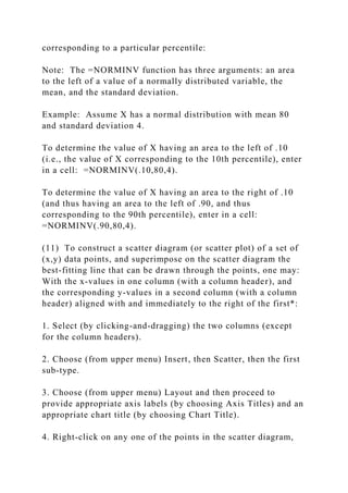 corresponding to a particular percentile:
Note: The =NORMINV function has three arguments: an area
to the left of a value of a normally distributed variable, the
mean, and the standard deviation.
Example: Assume X has a normal distribution with mean 80
and standard deviation 4.
To determine the value of X having an area to the left of .10
(i.e., the value of X corresponding to the 10th percentile), enter
in a cell: =NORMINV(.10,80,4).
To determine the value of X having an area to the right of .10
(and thus having an area to the left of .90, and thus
corresponding to the 90th percentile), enter in a cell:
=NORMINV(.90,80,4).
(11) To construct a scatter diagram (or scatter plot) of a set of
(x,y) data points, and superimpose on the scatter diagram the
best-fitting line that can be drawn through the points, one may:
With the x-values in one column (with a column header), and
the corresponding y-values in a second column (with a column
header) aligned with and immediately to the right of the first*:
1. Select (by clicking-and-dragging) the two columns (except
for the column headers).
2. Choose (from upper menu) Insert, then Scatter, then the first
sub-type.
3. Choose (from upper menu) Layout and then proceed to
provide appropriate axis labels (by choosing Axis Titles) and an
appropriate chart title (by choosing Chart Title).
4. Right-click on any one of the points in the scatter diagram,
 