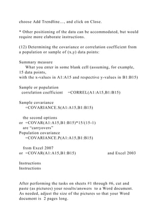 choose Add Trendline…, and click on Close.
* Other positioning of the data can be accommodated, but would
require more elaborate instructions.
(12) Determining the covariance or correlation coefficient from
a population or sample of (x,y) data points:
Summary measure
What you enter in some blank cell (assuming, for example,
15 data points,
with the x-values in A1:A15 and respective y-values in B1:B15)
Sample or population
correlation coefficient =CORREL(A1:A15,B1:B15)
Sample covariance
=COVARIANCE.S(A1:A15,B1:B15)
the second options
or =COVAR(A1:A15,B1:B15)*15/(15-1)
are “carryovers”
Population covariance
=COVARIANCE.P(A1:A15,B1:B15)
from Excel 2007
or =COVAR(A1:A15,B1:B15) and Excel 2003
Instructions
Instructions
After performing the tasks on sheets #1 through #6, cut and
paste (as pictures) your results/answers to a Word document.
As needed, adjust the size of the pictures so that your Word
document is 2 pages long.
 