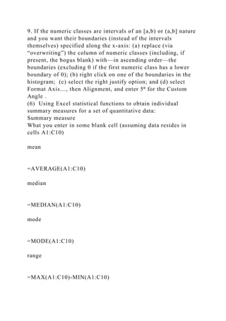 9. If the numeric classes are intervals of an [a,b) or (a,b] nature
and you want their boundaries (instead of the intervals
themselves) specified along the x-axis: (a) replace (via
“overwriting”) the column of numeric classes (including, if
present, the bogus blank) with—in ascending order—the
boundaries (excluding 0 if the first numeric class has a lower
boundary of 0); (b) right click on one of the boundaries in the
histogram; (c) select the right justify option; and (d) select
Format Axis…, then Alignment, and enter 5⁰ for the Custom
Angle .
(6) Using Excel statistical functions to obtain individual
summary measures for a set of quantitative data:
Summary measure
What you enter in some blank cell (assuming data resides in
cells A1:C10)
mean
=AVERAGE(A1:C10)
median
=MEDIAN(A1:C10)
mode
=MODE(A1:C10)
range
=MAX(A1:C10)-MIN(A1:C10)
 