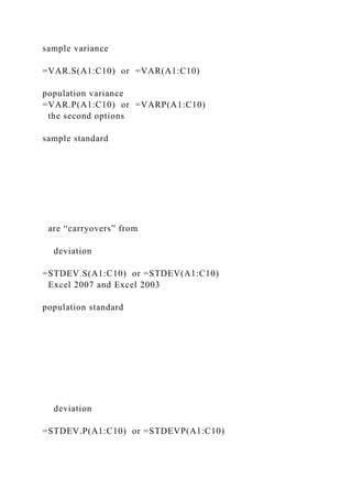 sample variance
=VAR.S(A1:C10) or =VAR(A1:C10)
population variance
=VAR.P(A1:C10) or =VARP(A1:C10)
the second options
sample standard
are “carryovers” from
deviation
=STDEV.S(A1:C10) or =STDEV(A1:C10)
Excel 2007 and Excel 2003
population standard
deviation
=STDEV.P(A1:C10) or =STDEVP(A1:C10)
 