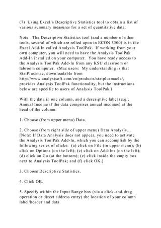 (7) Using Excel’s Descriptive Statistics tool to obtain a list of
various summary measures for a set of quantitative data:
Note: The Descriptive Statistics tool (and a number of other
tools, several of which are relied upon in ECON 3300) is in the
Excel Add-In called Analysis ToolPak. If working from your
own computer, you will need to have the Analysis ToolPak
Add-In installed on your computer. You have ready access to
the Analysis ToolPak Add-In from any KSU classroom or
labroom computer. (Mac users: My understanding is that
StatPlus:mac, downloadable from
http://www.analystsoft.com/en/products/statplusmacle/,
provides Analysis ToolPak functionality, but the instructions
below are specific to users of Analysis ToolPak.)
With the data in one column, and a descriptive label (e.g.,
Annual Income if the data comprises annual incomes) at the
head of the column:
1. Choose (from upper menu) Data.
2. Choose (from right side of upper menu) Data Analysis…
[Note: If Data Analysis does not appear, you need to activate
the Analysis ToolPak Add-In, which you can accomplish by the
following series of clicks: (a) click on File (in upper menu); (b)
click on Options (on the left); (c) click on Add-Ins (on the left);
(d) click on Go (at the bottom); (e) click inside the empty box
next to Analysis ToolPak; and (f) click OK.]
3. Choose Descriptive Statistics.
4. Click OK.
5. Specify within the Input Range box (via a click-and-drag
operation or direct address entry) the location of your column
label/header and data.
 