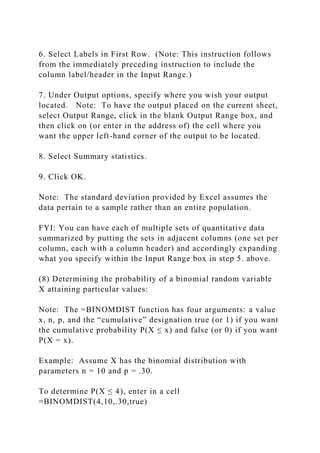 6. Select Labels in First Row. (Note: This instruction follows
from the immediately preceding instruction to include the
column label/header in the Input Range.)
7. Under Output options, specify where you wish your output
located. Note: To have the output placed on the current sheet,
select Output Range, click in the blank Output Range box, and
then click on (or enter in the address of) the cell where you
want the upper left-hand corner of the output to be located.
8. Select Summary statistics.
9. Click OK.
Note: The standard deviation provided by Excel assumes the
data pertain to a sample rather than an entire population.
FYI: You can have each of multiple sets of quantitative data
summarized by putting the sets in adjacent columns (one set per
column, each with a column header) and accordingly expanding
what you specify within the Input Range box in step 5. above.
(8) Determining the probability of a binomial random variable
X attaining particular values:
Note: The =BINOMDIST function has four arguments: a value
x, n, p, and the “cumulative” designation true (or 1) if you want
the cumulative probability P(X ≤ x) and false (or 0) if you want
P(X = x).
Example: Assume X has the binomial distribution with
parameters n = 10 and p = .30.
To determine P(X ≤ 4), enter in a cell
=BINOMDIST(4,10,.30,true)
 