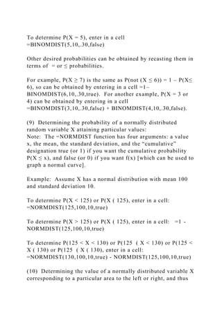 To determine P(X = 5), enter in a cell
=BINOMDIST(5,10,.30,false)
Other desired probabilities can be obtained by recasting them in
terms of = or ≤ probabilities.
For example, P(X ≥ 7) is the same as P(not (X ≤ 6)) = 1 – P(X≤
6), so can be obtained by entering in a cell =1–
BINOMDIST(6,10,.30,true). For another example, P(X = 3 or
4) can be obtained by entering in a cell
=BINOMDIST(3,10,.30,false) + BINOMDIST(4,10,.30,false).
(9) Determining the probability of a normally distributed
random variable X attaining particular values:
Note: The =NORMDIST function has four arguments: a value
x, the mean, the standard deviation, and the “cumulative”
designation true (or 1) if you want the cumulative probability
P(X ≤ x), and false (or 0) if you want f(x) [which can be used to
graph a normal curve].
Example: Assume X has a normal distribution with mean 100
and standard deviation 10.
To determine P(X < 125) or P(X ( 125), enter in a cell:
=NORMDIST(125,100,10,true)
To determine P(X > 125) or P(X ( 125), enter in a cell: =1 -
NORMDIST(125,100,10,true)
To determine P(125 < X < 130) or P(125 ( X < 130) or P(125 <
X ( 130) or P(125 ( X ( 130), enter in a cell:
=NORMDIST(130,100,10,true) - NORMDIST(125,100,10,true)
(10) Determining the value of a normally distributed variable X
corresponding to a particular area to the left or right, and thus
 