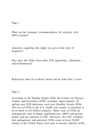 Page 1
What are the treatment recommendation for a patient with
HPV's partner?
education regarding this might you give at the time of
diagnosis?
How does this differ from other STIs (gonorrhea, chlamydia,
and trichomonas)?
References must be evidence based and no older than 5 years
Page 2
According to the Healthy People 2020, the Centers for Disease
Control and Prevention (CDC) estimates approximately 20
million new STD infections each year (Healthy People 2020).
The cost of STDs to the U.S. health care system is estimated to
be as much as $16 billion annually. Many cases of STDs go
undiagnosed such as human papillomavirus (HPV) and genital
herpes and not reported to CDC. Moreover, the CDC estimates
that undiagnosed and untreated STDs cause at least 24,000
women in the United States each year to become infertile (CDC,
 