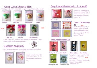 Good Luck Fairies €5 each                                                    Fairy dream pillows small € 1 2 Large €15
Fairies approx 12cm tall displayed in cellophane bag with descriptive header
                                                                                                                                Colourful cushions with
                                                                                                                                lavender in the stuffing to
                                                                                                                                promote sweet dreams.
                                                                                                                                The pocket on the front
                                                                                                                                holds a fairy

                                                                                    Large 30x 30 cm        Small 25x25cm

  Good luck           Lucky penny         congratulations      Get well                                                         Tooth fairy pillows
                                                                                                                                €4         NEW
                                                                                                                                Cute mini pillows with a
NEW                                                                       NEW                                                   pocket to pop the childs
                                                                                                                                tooth in. Available in pink, ,
                                                                                                                                yellow and purple gingham
                                                                                                                                And orange floral.
                                                                                                                                Approx 15x15cm
          Book worm           New home            Lucky leprechaun
    Come in sets of 12 complete with counter top display box, in your               Funky print cushions
    choice of mix of the above four types



    Guardian Angels €5
    12cm high angels packaged in cellophane with descriptive headers.
    Blessings, Harmony, Hope and Joy available.
                                                                                 Birdcage 50x 40cm    Bird 40x25cm       Rabbit 50x25cm    Stork 40x25cm
                                             Angels come in sets of 12 in                                               Funky retro styled cushions made
                                             your choice of mix and are                                                 with good quality cotton.
                                                                                                                                                   NEW
                                             displayed in a counter top                                                 Birdcage €10
                                             box.                                                                       Bird / stork /Rabbit / seaweed €8
                                                                                                                        Rabbit / seaweed €8
                                                                                                                         Landscape €6
                                                                                Landscape 30x20cm     Seaweed 40x35cm
 