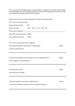 This is a questionnaire designed to gain market feedback on a magazine cover design and the design
of a double page article. We would greatly appreciate you to fill this questionnaire, and fill it as if you
were viewing a real magazine from the music industry.



Questionnaire, please circle where appropriate, and write where appropriate

Part 1: Tell us a bit about yourself

Please state your gender:         M/F

What is your age:                 16-18 18-25 25-35 35-50 50+

What is your occupation:_____________________________________________________________

Does dance music interest you: Yes/No

Does clubbing interest you:       Yes/No



Part 2: Tell us what you think of the magazine

Do you feel the images in these pieces are high quality?                                     Yes/No

Could you explain further?




Do you feel these pages are laid out well, in terms of imaging and text?                     Yes/No

Can you suggest any improvements?




Is the text easy to read?                                                                    Yes/No

If not, what could I change?




Would this magazine interest you enough to buy it?                                           Yes/No

If not, is there anything I could do about it to change your opinion?
 