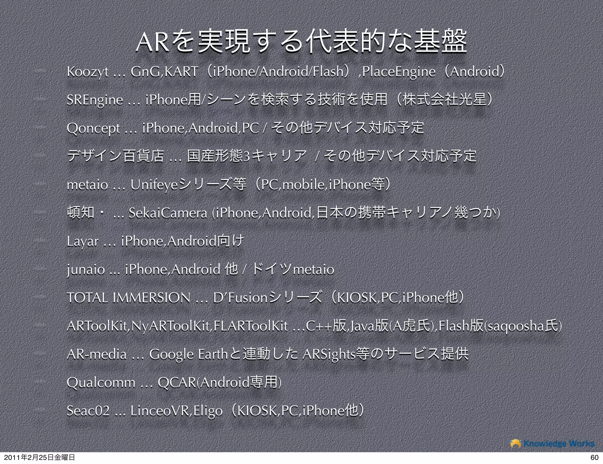 AR
                Koozyt … GnG,KART iPhone/Android/Flash            ,PlaceEngine Android

                SREngine … iPhone /

                Qoncept … iPhone,Android,PC /

                                …           3             /

                metaio … Unifeye                PC,mobile,iPhone

                       ... SekaiCamera (iPhone,Android,                                )

                Layar … iPhone,Android

                junaio ... iPhone,Android   /         metaio

                TOTAL IMMERSION … D’Fusion                     KIOSK,PC,iPhone

                ARToolKit,NyARToolKit,FLARToolKit …C++ ,Java          (A    ),Flash   (saqoosha   )

                AR-media … Google Earth                ARSights

                Qualcomm … QCAR(Android           )

                Seac02 ... LinceoVR,Eligo KIOSK,PC,iPhone


2011   2   25                                                                                         60
 
