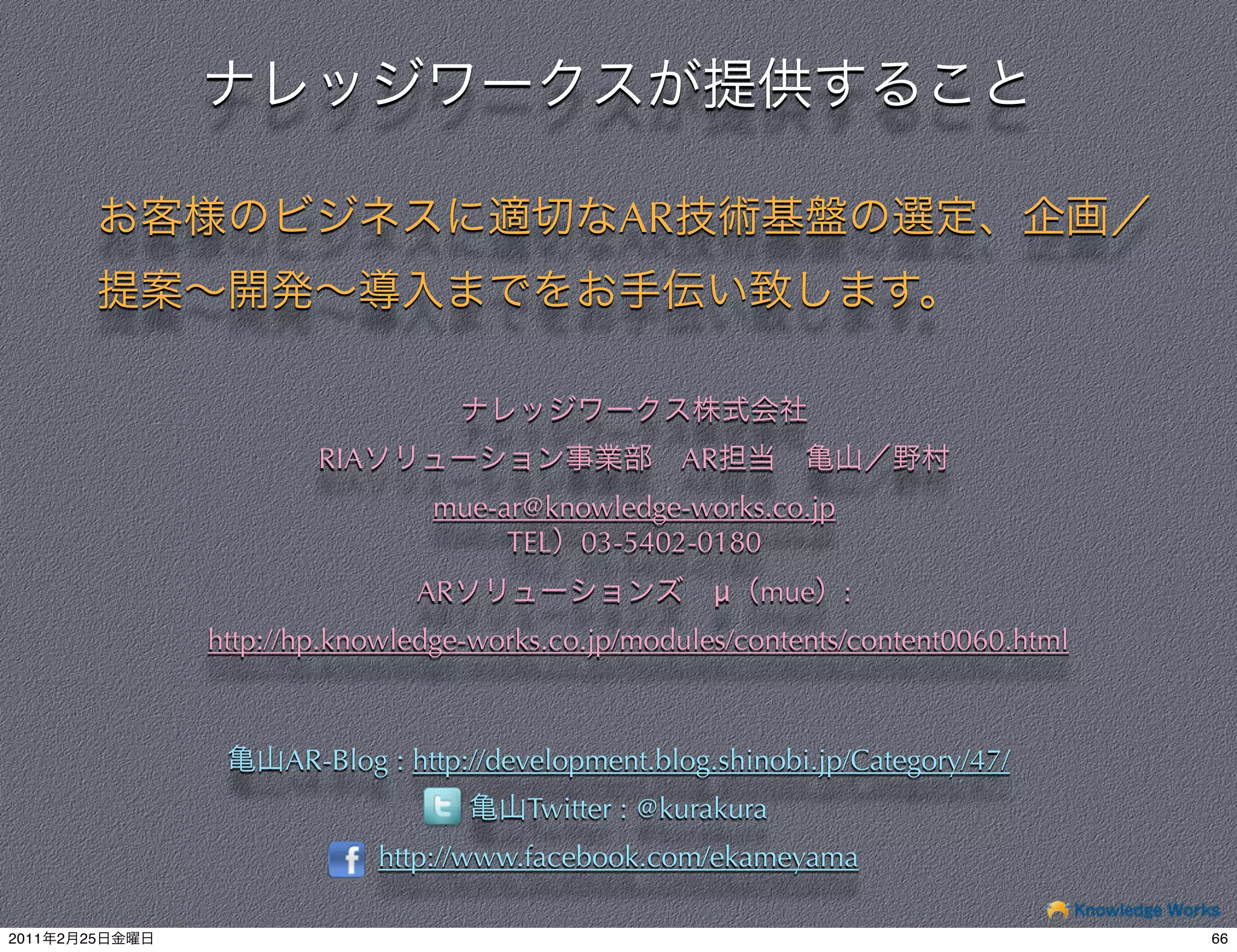 AR




                        RIA                         AR
                                 mue-ar@knowledge-works.co.jp
                                      TEL 03-5402-0180
                                AR                    μ   mue :
                http://hp.knowledge-works.co.jp/modules/contents/content0060.html



                     AR-Blog : http://development.blog.shinobi.jp/Category/47/
                                        Twitter : @kurakura
                              http://www.facebook.com/ekameyama

2011   2   25                                                                       66
 