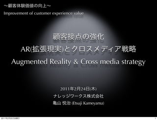 Improvement of customer experience value




                AR(           )
            Augmented Reality & Cross media strategy


                              2011    2   24   (   )


                                     (Etsuji Kameyama)


2011   2   25                                            1
 