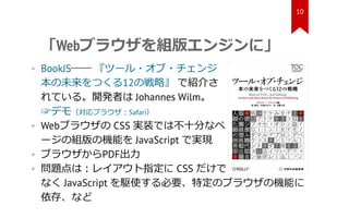 「Webブラウザを組版エンジンに」
• BookJS―― 『ツール・オブ・チェンジ
本の未来をつくる12の戦略』 で紹介さ
れている。開発者は Johannes Wilm。
☞デモ（対応ブラウザ：Safari）
• Webブラウザの CSS 実...