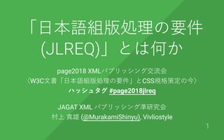 「⽇本語組版処理の要件
(JLREQ)」とは何か
page2018 XMLパブリッシング交流会
〈W3C⽂書「⽇本語組版処理の要件」とCSS規格策定の今〉
ハッシュタグ #page2018jlreq
JAGAT XML パブリッシング準研究会
村上 真雄 (@MurakamiShinyu), Vivliostyle
1
 