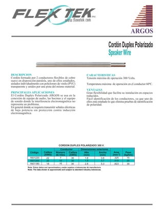 CARACTERISTICAS
Tensión máxima de operación 300 Volts.
Temperatura máxima de operación en el conductor 60ºC.
VENTAJAS
Gran flexibilidad que facilita su instalación en espacios
reducidos.
Fácil identificación de los conductores, ya que uno de
ellos está estañado lo que elimina pruebas de identificación
de polaridad.
DESCRIPCION
Cordón formado por 2 conductores flexibles de cobre
suave en disposición paralela, uno de ellos estañados,
aislados individualmente con policloruro de vinilo (PVC)
transparente y unidos por una pista del mismo material.
PRINCIPALES APLICACIONES
El Cordón Duplex Polarizado ARGOS se usa en la
conexión de equipo de audio, las bocinas y el equipo
de sonido donde la interferencia electromagnética no
representa un problema.
En general donde se requiera transmitir señales eléctricas
de baja potencia sin protección contra inducción
electromagnética.
CordónDuplexPolarizado
SpeakerWire
ARGOS
Código
1601220 22
20
18
CORDON DUPLEX POLARIZADO 300 V.
7
10
16
1601200
1601180
Calibre
(AWG)
Peso
(kg/km)
Conductor
Número
de hilos
Calibre
(AWG)
Nota: Estos datos son aproximados y están sujetos a tolerancias de manufactura.
Area
(mm )2
.325
.519
.823
30
30
30
Dimensiones exteriores
Alto
(mm)
Ancho
(mm)
1.8
1.9
2.8
3.6
3.7
5.3
15
20
30
Note: The data shown is approximate and subject to standard industry tolerances.
 