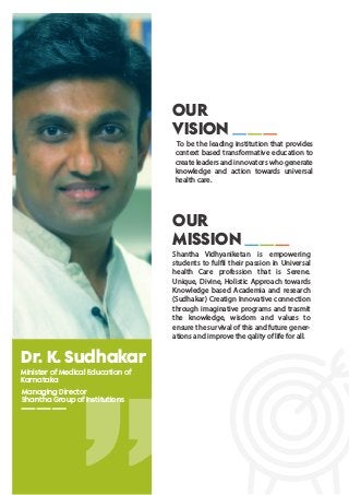 Dr. K. Sudhakar
Minister of Medical Education of
Karnataka
Managing Director
Shantha Group of Institutions
OUR
MISSION
Shantha Vidhyaniketan is empowering
students to fulfil their passion in Universal
health Care profession that is Serene.
Unique, Divine, Holistic Approach towards
Knowledge based Academia and research
(Sudhakar) Creatign Innovative connection
through imaginative programs and trasmit
the knowledge, wisdom and values to
ensure the survival of this and future gener-
ations and improve the qality of life for all.
OUR
VISION
To be the leading institution that provides
context based transformative education to
create leaders and innovators who generate
knowledge and action towards universal
health care.
 