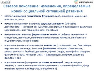 Сетевое поколение: изменения, определяемые
новой социальной ситуацией развития
• изменения высших психических функций (память, внимание, мышление,
восприятие, речь)
• изменения принятых в культуре социальных практик (способов
деятельности) – интернет как культурный инструмент для решения различных
задач новыми, а не традиционными способами
• изменения механизмов формирования личности ребенка (идентичность,
статусность, репутация, накопление социального капитала, личностные и
индивидуальные особенности)
• появление новых психологических контекстов (социальные сети, блогосфера,
виртуальные миры и др.) и новых феноменов (интернет-зависимость,
многозадачность, facebook-депрессия, эффект Google, номофобия, синдром
фантомного звука, интернет-мемы и медиавирусы, селфизм, защитные
фильтры и др.)
• появление новых форм развития взаимоотношений с окружающими
людьми, в том числе и негативного агрессивного поведения (флеймы, флуд
или спам, троллинг, хейтерство, кибербуллинг) 11
 