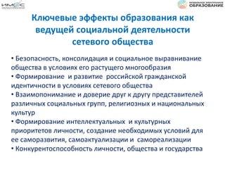 Ключевые эффекты образования как
ведущей социальной деятельности
сетевого общества
• Безопасность, консолидация и социальное выравнивание
общества в условиях его растущего многообразия
• Формирование и развитие российской гражданской
идентичности в условиях сетевого общества
• Взаимопонимание и доверие друг к другу представителей
различных социальных групп, религиозных и национальных
культур
• Формирование интеллектуальных и культурных
приоритетов личности, создание необходимых условий для
ее саморазвития, самоактуализации и самореализации
• Конкурентоспособность личности, общества и государства
 