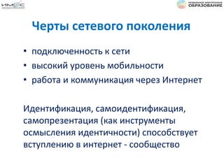 Черты сетевого поколения
• подключенность к сети
• высокий уровень мобильности
• работа и коммуникация через Интернет
Идентификация, самоидентификация,
самопрезентация (как инструменты
осмысления идентичности) способствует
вступлению в интернет - сообщество
 