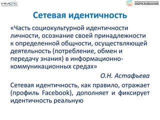 Сетевая идентичность
«Часть социокультурной идентичности
личности, осознание своей принадлежности
к определенной общности, осуществляющей
деятельность (потребление, обмен и
передачу знания) в информационно-
коммуникационных средах»
О.Н. Астафьева
Сетевая идентичность, как правило, отражает
(профиль Facebook), дополняет и фиксирует
идентичность реальную
 