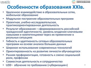 Особенности образования XXIв.
• Удаленное взаимодействие в образовательных сетях,
мобильное образование
• Модульное построение образовательных программ
• Проектная, учебно-исследовательская,
практикоориентированная деятельность
• Результат образования – сформированность российской
гражданской идентичности, уровень владения ключевыми
навыками и компетенциями через их применение в
реальных ситуациях
• Гибкость и адаптивность сетевых образовательных
программ на основе анализа больших данных
• Широкое использование современных технологий
• Ориентированность на развитие личности обучающегося
• Ранняя профориентация, готовность к смене социальной
роли, профессии
• Совместная деятельность и сотрудничество
• LOD - обучение по требованию («уберизация»)03.04.2017 18
 
