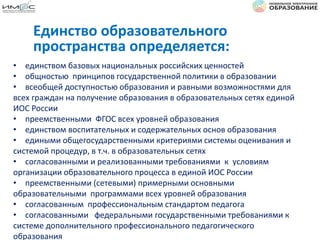 • единством базовых национальных российских ценностей
• общностью принципов государственной политики в образовании
• всеобщей доступностью образования и равными возможностями для
всех граждан на получение образования в образовательных сетях единой
ИОС России
• преемственными ФГОС всех уровней образования
• единством воспитательных и содержательных основ образования
• едиными общегосударственными критериями системы оценивания и
системой процедур, в т.ч. в образовательных сетях
• согласованными и реализованными требованиями к условиям
организации образовательного процесса в единой ИОС России
• преемственными (сетевыми) примерными основными
образовательными программами всех уровней образования
• согласованным профессиональным стандартом педагога
• согласованными федеральными государственными требованиями к
системе дополнительного профессионального педагогического
образования
Единство образовательного
пространства определяется:
 