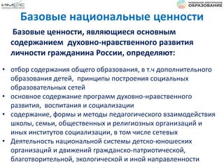 Базовые ценности, являющиеся основным
содержанием духовно-нравственного развития
личности гражданина России, определяют:
• отбор содержания общего образования, в т.ч дополнительного
образования детей, принципы построения социальных
образовательных сетей
• основное содержание программ духовно-нравственного
развития, воспитания и социализации
• содержание, формы и методы педагогического взаимодействия
школы, семьи, общественных и религиозных организаций и
иных институтов социализации, в том числе сетевых
• Деятельность национальной системы детско-юношеских
организаций и движений гражданско-патриотической,
благотворительной, экологической и иной направленности
Базовые национальные ценности
 