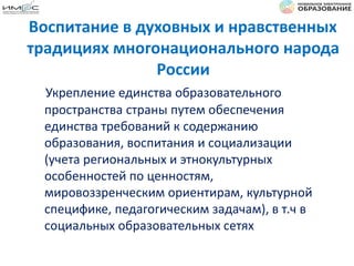 Воспитание в духовных и нравственных
традициях многонационального народа
России
Укрепление единства образовательного
пространства страны путем обеспечения
единства требований к содержанию
образования, воспитания и социализации
(учета региональных и этнокультурных
особенностей по ценностям,
мировоззренческим ориентирам, культурной
специфике, педагогическим задачам), в т.ч в
социальных образовательных сетях
 