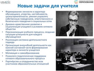 Новые задачи для учителя
• Формирование личности и характера
обучающихся, упорства, настойчивости,
целеустремлённости, умения управлять
собственным поведением, ответственного и
безопасного поведения в социальных сетях
• Духовно-нравственное развитие и
социализация учащихся в условиях сетевого
общества
• Персонализация учебного процесса, создание
ситуации успешности для каждого
обучающегося
• Реализация системно-деятельностного
подхода
• Организация внеучебной деятельности как
важной составной части формирования
характера и личности учащегося
• Мотивация к самообразованию
• Психолого-педагогическая поддержка
сетевого образовательного процесса
• Партнёрство и сотрудничество всех
участников образовательных отношений
 