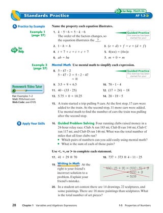 Standards Practice                                                                               AF 1.3


 A Practice by Example         Name the property each equation illustrates.
              Example 1         1. k    5 6 5 k 6                                                 Guided Practice
               (page 27)            The order of the factors changes, so                          This exercise has been
                                                                                                     started for you!
                                    the equation illustrates the 9.
                                2. 1       h        h                      3. ( e   d)        f     e    (d      f)
                                4. t       7        c     t   c    7       5. 4 (wx)      ( 4 w)x
                                6. ab          ba                          7. m     0        m

               Example 2       Mental Math Use mental math to simplify each expression.
                (page 27)
                                8. 5       47       2                                             Guided Practice
                                                                                                  This exercise has been
                                    5      47       2     5   2   47                                 started for you!


                                9. 3 . 5        9       6.5               10. 70    1 4
                               11. 40          ( 33 25)                   12. (17      24)        18
For: Examples 1–2              13. 5 . 75           0    18. 25           14. 20    19    5
Visit: PHSchool.com
Web Code: axe-0105
                               15. A train started a trip pulling 9 cars. At the ﬁrst stop, 17 cars were
                                    added to the train. At the second stop, 11 more cars were added.
                                    Use mental math to ﬁnd the number of cars the train was pulling
                                    after the second stop.

     B Apply Your Skills       16. Guided Problem Solving Four running clubs raised money in a
                                   24-hour relay race. Club A ran 183 mi, Club B ran 144 mi, Club C
                                   ran 117 mi, and Club D ran 146 mi. What was the total number of
                                   miles that all four clubs ran?
                                   • Which pairs of numbers can you add easily using mental math?
                                   • What is the sum of each of those pairs?
                               Use R,          , or S to complete each statement.
                               17. 41          29       70                18. 737       373       4 11 25

                               19. Writing in Math At the
                                   right is your friend’s                   100 (5           9)        (100 5)        9
                                   incorrect solution to a                                             500 9
                                   problem. Explain your                                               509
                                   friend’s mistake.
                               20. In a student art contest there are 14 drawings, 22 sculptures, and
                                    some paintings. There are 18 more paintings than sculptures. What
                                    is the total number of art pieces?


28     Chapter 1 Variables and Algebraic Expressions                                     1-5 Properties of Numbers
 