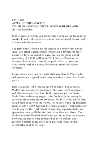PAGE 280
APPLYING THE CONCEPT
TRUTH OR CONSEQUENCES: PONZI SCHEMES AND
OTHER FRAUDS
In the financial world, you always have to be on the lookout for
crooks. Fraud is the most extreme version of moral hazard, and
it is remarkably common.
The term Ponzi scheme has its origins in a 1920 scam run by
serial con artist Charles Ponzi. Promising a 50 percent profit
within 45 days, he swindled unsuspecting investors out of
something like $250 million in 2014 dollars. Ponzi never
invested their money. Instead, he paid off early investors
handsomely with the money he obtained from subsequent
investors.
Financial laws are now far more elaborate than in Ponzi’s day,
and governments spend much more to enforce them, but frauds
persist.
Bernie Madoff is the leading recent example. For decades,
Madoff was a respected member of the investment community
and able to escape detection. In the same manner as Ponzi,
Madoff was redeeming requests for funds with the money he
collected from more recent investors. Madoff’s con, which may
have begun as early as the 1970s, failed only when the financial
crisis of 2007–2009 depleted his funds, making it impossible for
him to pay off the final cohort of wealthy, sophisticated—yet
apparently quite gullible—investors and financial firms. The
Madoff scandal dwarfed Ponzi’s racket: at the time the scheme
blew up, the losses were estimated at $17.5 billion, and
extensive efforts at recovery have put final losses in the
neighborhood of $7 billion.
 