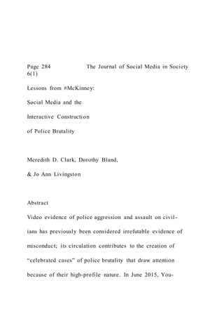 Page 284 The Journal of Social Media in Society
6(1)
Lessons from #McKinney:
Social Media and the
Interactive Construction
of Police Brutality
Meredith D. Clark, Dorothy Bland,
& Jo Ann Livingston
Abstract
Video evidence of police aggression and assault on civil -
ians has previously been considered irrefutable evidence of
misconduct; its circulation contributes to the creation of
“celebrated cases” of police brutality that draw attention
because of their high-profile nature. In June 2015, You-
 