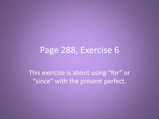 Page 288, Exercise 6

This exercise is about using “for” or
 “since” with the present perfect.
 