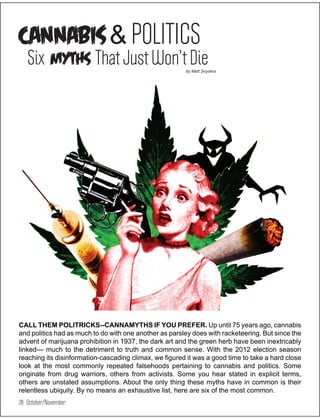 CANNABIS & POLITICS
   Six myths That Just Won’t Die                        by Matt Snyders




CALL THEM POLITRICKS--CANNAMYTHS IF YOU PREFER. Up until 75 years ago, cannabis
and politics had as much to do with one another as parsley does with racketeering. But since the
advent of marijuana prohibition in 1937, the dark art and the green herb have been inextricably
linked— much to the detriment to truth and common sense. With the 2012 election season
reaching its disinformation-cascading climax, we figured it was a good time to take a hard close
look at the most commonly repeated falsehoods pertaining to cannabis and politics. Some
originate from drug warriors, others from activists. Some you hear stated in explicit terms,
others are unstated assumptions. About the only thing these myths have in common is their
relentless ubiquity. By no means an exhaustive list, here are six of the most common.
28 October/November
 