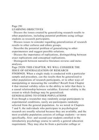 Page 291
LEARNING OBJECTIVES
· Discuss the issues created by generalizing research results to
other populations, including potential problems using college
students as research participants.
· Discuss issues to consider regarding generalization of research
results to other cultures and ethnic groups.
· Describe the potential problem of generalizing to other
experimenters and suggest possible solutions.
· Discuss the importance of replications, distinguishing between
exact replications and conceptual replications.
· Distinguish between narrative literature reviews and meta-
analyses.
Page 292IN THIS CHAPTER, WE WILL CONSIDER THE
ISSUE OF GENERALIZATION OF RESEARCH
FINDINGS. When a single study is conducted with a particular
sample and procedure, can the results then be generalized to
other populations of research participants, or to other ways of
manipulating or measuring the variables? Recall from Chapter
4 that internal validity refers to the ability to infer that there is
a causal relationship between variables. External validity is the
extent to which findings may be generalized.
GENERALIZING TO OTHER POPULATIONS
Even though a researcher may randomly assign participants to
experimental conditions, rarely are participants randomly
selected from the general population. As we noted in Chapters
7 and 9, the individuals who participate in psychological
research are usually selected because they are available, and the
most available population consists of college students—or more
specifically, first- and second-year students enrolled in the
introductory psychology course to satisfy a general education
requirement. They may also be from a particular college or
 