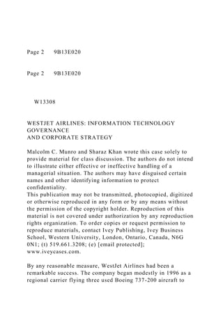 Page 2 9B13E020
Page 2 9B13E020
W13308
WESTJET AIRLINES: INFORMATION TECHNOLOGY
GOVERNANCE
AND CORPORATE STRATEGY
Malcolm C. Munro and Sharaz Khan wrote this case solely to
provide material for class discussion. The authors do not intend
to illustrate either effective or ineffective handling of a
managerial situation. The authors may have disguised certain
names and other identifying information to protect
confidentiality.
This publication may not be transmitted, photocopied, digitized
or otherwise reproduced in any form or by any means without
the permission of the copyright holder. Reproduction of this
material is not covered under authorization by any reproduction
rights organization. To order copies or request permission to
reproduce materials, contact Ivey Publishing, Ivey Business
School, Western University, London, Ontario, Canada, N6G
0N1; (t) 519.661.3208; (e) [email protected];
www.iveycases.com.
By any reasonable measure, WestJet Airlines had been a
remarkable success. The company began modestly in 1996 as a
regional carrier flying three used Boeing 737-200 aircraft to
 