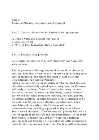 Page 2
Financial Planning Disclosure and Agreement
Part I: Contact Information for Parties to the Agreement
A. John’s Name and Contact Information
i. John Butterfield
ii. Wife of John Butterfield, Haley Butterfield
Part II: Services to be provided
A. Describe the services to be provided under this Agreement
with the John
For the purposes of this Agreement, there are three classes of
services. John shall select the class of service by initialing each
service requested. The nature and scope of each class are:
i. Comprehensive Financial Planning:
After a thorough review of all pertinent John provided data and
objectives and mutually agreed upon assumptions, the Company
will analyze the Johns financial situation including, but not
limited to: net worth (assets and liabilities), corporate benefits,
current and projected, retirement planning, risk management,
investment portfolio, specific financial needs as determined by
the John, and tax and estate planning considerations. Upon
completion of the analysis, the Company will make
recommendations including suggested strategies to achieve
John’s stated objectives. The Company will provide John with a
written report of all analysis and recommendations. In the event
John wishes to engage the Company to provide additional
services John and Company will establish mutually agreed upon
terms for the continuation of services. The John will be required
 