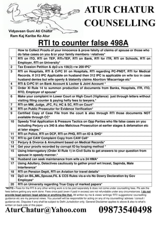 RTI to counter false 498A
How to Collect Proofs of your innocence & prove falsity of claims of spouse or those who
do false cases on you &/or your family members / relatives*
1 RTI on ITO, RTI on TEP, RTI+TEP, RTI on Bank, RTI for ITR, RTI on Schools, RTI on
Employer, RTI on University*
2 Tax Evasion Petition & dp3 u/s 156(3) r/w 200 IPC*
3 RTI on Hospitals, RTI & CrPC 91 on Hospitals, RTI regarding PC-PNDT, RTI for Medical
Records. If 313 IPC Applicable on husband then 312 IPC is applicable on wife too in case
husband denies but wife openly & blatantly claims Abortion/ Miscarriage etc*
4 RTI & CrPC 91 on Bank Account & Locker & Joint Account *
5 Order XI Rule 14 to summon production of documents from Banks, Hospitals, ITR, ITO,
RTO, Employer of spouse*
6 Make your complaint in Lower Court or High Court (Vigilance) just through letters without
visiting filing counter & paying hefty fees to lawyers.*
7 RTI on MM, Judge, JFC, PJ, HC & SC, RTI on Court*
8 RTI on Public Prosecutor for Evidence Verification*
9 Certified Copy of Case File from the court & also through RTI those documents NOT
available through CC*
10 Speedy Trial Application & Pressure Tactics on Opp Parties who file false cases on you
including Perjury u/s 340 & also Malicious Prosecution at earlier stages & defamation etc
at later stages.*
11 RTI on Police, RTI on DCP, RTI on PHQ, RTI on IO & SHO*
12 RTI to get CAW Complaint Copy from CAW Cell*
13 Perjury & Divorce & Annulment based on Medical Records*
14 Get your proofs recorded by corrupt IO by looping method *
15 Using Interrogatory (Order XI Rule 1) in Civil Suits to get answers to your question from
spouse in speedy manner.*
16 Husband can seek maintenance from wife u/s 24 HMA*
17 Using Adultery, Detectives cautiously to gather proof wrt Incest, Sapinda, Male
Interference*
18 RTI on Pension Deptt, RTI on Aviation for travel details*
19 Dp3 on BIL,MIL,Spouse,FIL & CCS Rules vis-a-vis No Dowry Declaration by Gov
Employee*
20 RTI on University regarding True Copy of marked papers*
*NOTE:- Fees for the RTI & any other writing work is to be paid separately & does not come under counselling fees. Pls ask the
fees before getting any work done. Fees once paid (even if paid in excess) are not refundable under any circumstances. I do not
provide legal opinion/ legal advise or anything like that. All written by me & views/ writings/ RTI/ suggestions/ counselling
guidance etc are my personal views. You yourself will be responsible for acting on any of my counselling/ advises / consult /
guidance etc. Disputes if any shall be subject to Delhi Jurisdiction only. General Disclaimer applies to above & also to what’s
written on back side of this paper.
ATUR CHATUR
COUNSELLING
Vidyavaan Guni Ati Chatur
Ram Kaj Karibe Ko Atur
09873540498AturChatur@Yahoo.com
 