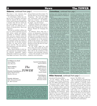 2                                                                            News                                               The TOWER
Osborne, continued from page 1                                                        Committees, continued from page 1
“He [was] a true visionary that             thing of theirs just drives them.” To     posting and creating gardens to         created committees, the Student
[saw] creases no one else can.”             describe Steve in one word he said,       provide local produce to dining fa-     Government Association is reviv-
  “A technologist, [Jobs] was not.          “Inspiring.” His work with IBM            cilities.                               ing the Dining Committee, a group
But he was a visionary and knew             was “structured” and with Apple,            The Student Affairs Committee,        dedicated to increasing commu-
what he wanted. He was a perfec-            work was “creative.” To Osborne,          chaired by Katherine Papp, seeks        nication between Bethany’s din-
tionist and if someone brought him          “The journey, being able to work          to improve student life by directly     ing services and their consumers.
a product that did not match his            for Apple…was the reward.”                addressing student comments and         This committee will bring menu
par, that employee was out… If it             Professor Osborne said what he          concerns from security issues to        suggestions as well as questions
doesn’t work, you [didn’t] have a           would have loved to say to Jobs be-       academic issues and anything re-        and concerns directly to Chart-
chance of staying there. Steve was          fore he died “Thanks for my career,       lating to campus life. They will        wells, which will hopefully re-
draconian.”                                 [Steve]. Thanks for changing the          work closely with Student Court to      sult in more needs being met and
  “He had no problem calling you            world.”                                   resolve problems that students are      greater overall satisfaction with
at 3 a.m. and he expected you to be           To Osborne, Steve Jobs was a            unable to deal with on their own,       the campus dining experience.
fully aware, awake and talking.”            creator, an imaginative, draconian        and will also provide feedback di-         Bethany’s Student Government
According to Professor Osborne,             inspirer who bore a brilliant mind        rectly to the administration.           Association wishes to urge all stu-
Jobs was very secretive about his           and the nerve to make dreams real-          The International Affairs Com-        dents, faculty, staff, and members
personal life. In a Times interview,        ity. Osborne wants Steve to be seen       mittee serves two purposes: first,      of the Bethany community to use
he told a reporter not to ask him           “[a]s probably one of the greatest        to provide more support for in-         this opportunity to make their
any questions about his family or           minds of this century…the change          ternational students, giving them       voice heard. Even those who have
personal life. At the first mention         he gave to the world is the same as       somewhere to turn with issues and       limited time to participate are
of these, he took off his micro-            Einstein or Ford. He did it by mak-       concerns, addressing the needs          invited to share their knowledge
phone and left. “He was rigorous            ing things simple.”                       and difficulties of living alone in a   and ideas with committee chairs.
and sometimes cruel, but that was             To the world, Apple Inc. and            foreign country, and providing op-      As SGA President Gabriela Nunez
Steve,” said Osborne.                       Steve Jobs will remain the found-         portunities to help them make the       states, “We just need everyone to
  When asked whether he felt Ap-            ers of a different way of thinking.       most of their time at Bethany.          work together.”
ple’s message has changed, Profes-          They will be the revolution of the          Secondly, the Committee seeks            Currently, the new committees
sor Osborne responded, “Apple’s             computer and technology industry          to increase the international un-       meet Wednesdays at 6 p.m. in
philosophy is still true, it is only get-   – artists who brought to the world        derstanding of Bethany students         Phillips Lounge, but once estab-
ting bigger and faster. This culture        simplicity and innovation.                in general by bringing more events      lished, they will begin meeting
                                                                                      to campus including speakers and        separately at a time to be decided
                                                                                      cultural presentations and taking       by members. Those who would
                                                                                      students off campus to local shop-      like to be involved in a commit-
  Co-Editors-in-chief:                                                                ping centers like The Highlands,        tee, even if they are unable to at-
  Annie Wilson                                         Layout Contributor:
                                                                                      as well as to Pittsburgh and other      tend meetings at the current time,
  Amie Warrick                                               Alanna Bebech
                                                                                      major cities. The International Af-     may contact the committee chair
                                                                                      fairs Committee and SGA want to         or SGA for more information. No
  Sports Editor:
  Jorge LaBoy                  The                             Staff Writers:
                                                               George Cothran
                                                                                      make sure that students are given
                                                                                      a variety of experiences that will
                                                                                                                              meeting time has been chosen for
                                                                                                                              the Dining Committee, but those
                                                                 Ben Donavon
  Faculty Contributors:
  Kathy Shelek-Furbee
                              TOWER                                Nick Wiery
                                                                Noelle Wright
                                                                                      increase their cultural knowledge
                                                                                      outside of the classroom.
                                                                                                                              interested in participating or re-
                                                                                                                              ceiving updates may contact SGA
                                                                                        In addition to these three newly      Vice President Tanner Coles.
  Heather Ricciuti
                                                                Contributors:
                                                                 James Barton
                                                                                      Miller Honored, continued from page 1
  Faculty Advisors:                                             Bethany Selph         introduced President Miller.            dreams,” Dr. Miller said.
  M.E. Yancosek Gamble                                         Khristian Smith          In his address, “Faith of Our           He said Wesleyan provided him
  Dr. Mort Gamble                                                                     Founders: A Personal Homecom-           “with a working knowledge of dif-
                                                                                      ing,” Dr. Miller paid tribute to the    ferent subjects, a curiosity about
                                                                                      “courageous work” of the founders       the world, and the tools of commu-
                                                                                      of church-related higher educa-         nication and research” that served
  The TOWER is Bethany College’s student newspaper, produced by Bethany Col-          tion in America whose vision led        him well from his early career as
  lege students and used as a learning tool in the education of mass communica-       to the establishment of influential,    a reporter in West Virginia to his
  tion. Opinions expressed, cartoons, paid advertisements and letters to the edi-
                                                                                      nationally ranked colleges such         work today as a nationally re-
  tor are those of the author and do not necessarily reflect the views of The TOWER
  or Bethany College. Letters to the editor are welcome but must be signed by the     as Bethany and Wesleyan. “Each          spected educator. He affirmed the
  author – no anonymous letters will be published. Letters should be emailed to       Founders Day is an opportunity to       value of the liberal arts for today’s
  tower@bethanywv.edu. The TOWER reserves the right to edit letters for spa-          affirm our promises of continuity       college graduates as they “roam
  cial and libel reasons. Not responsible for any errors in advertisements supplied
                                                                                      to those who have gone before us,       purposefully across the range of
  “camera ready” by the advertiser. The TOWER, 1 Main St., Bethany WV 26032.
  Phone: 304-829-7951 ©Copyright 2011 Bethany College Student Publications.           and have conveyed to us the gift of     knowledge” and “adapt to the ever-
                                                                                      their trust, their labor, and their     shifting career marketplace.”
 