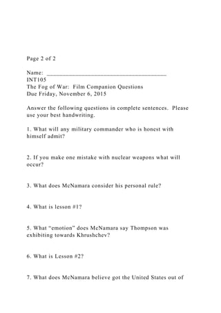 Page 2 of 2
Name: ______________________________________
INT105
The Fog of War: Film Companion Questions
Due Friday, November 6, 2015
Answer the following questions in complete sentences. Please
use your best handwriting.
1. What will any military commander who is honest with
himself admit?
2. If you make one mistake with nuclear weapons what will
occur?
3. What does McNamara consider his personal rule?
4. What is lesson #1?
5. What “emotion” does McNamara say Thompson was
exhibiting towards Khrushchev?
6. What is Lesson #2?
7. What does McNamara believe got the United States out of
 